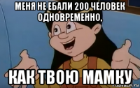 меня не ебали 200 человек одновременно, как твою мамку