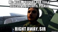 me: nigel, prepare our tea & digestive biscuits, please - right away, sir