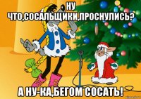 ну что,сосальщики,проснулись? а ну-ка,бегом сосать!