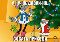 а ну-ка, давай-ка, сосать приходи
