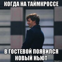 когда на таймкроссе в гостевой появился новый ньют