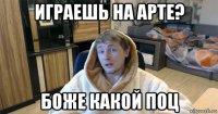 играешь на арте? боже какой поц