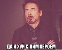  да и хуй с ним хероем