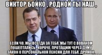 виктор бойко , родной ты наш , если чо, мы всегда за тебя. мы тут с вованом пошептались...короче, протащим через думу закон о персональной пенсии для тебя, дружок.