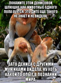 покажите этой денисовой шлюшке,как животные одного пола ебутся. это дитё ещё такого не знает и не видела. зато дениса с другими мужиками видела. ну хоть какой то опыт в познании мира.