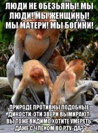 люди не обезьяны! мы люди! мы женщины! мы матери! мы богини! природе противны подобные дикости. эти звери вымирают. вы тоже видимо хотите умереть, даже с членом во рту. да?