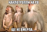 каклотролли на рв ще не вмерла.....