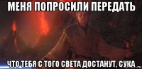 меня попросили передать что тебя с того света достанут, сука