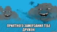  приятного замерзания тебе дружок