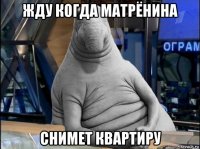 жду когда матрёнина снимет квартиру