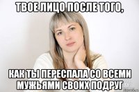 твое лицо после того, как ты переспала со всеми мужьями своих подруг