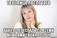 твое лицо после того как ты переспала со всеми мужьями своих подруг