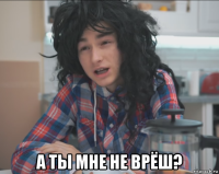  а ты мне не врёш?
