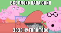 всё плохо папа свин ээээ ну типо тово