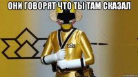 они говорят что ты там сказал 
