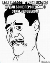 блять, простите конечно, но не дай боже пересечься с этим человеком 