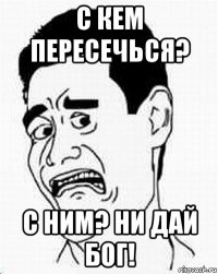 с кем пересечься? с ним? ни дай бог!