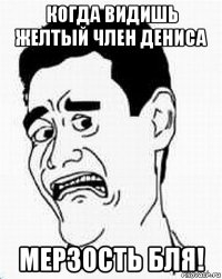 когда видишь желтый член дениса мерзость бля!