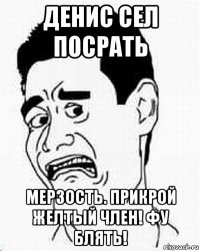 денис сел посрать мерзость. прикрой желтый член! фу блять!