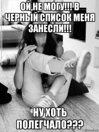 ой,не могу!!! в черный список меня занесли!!! ну хоть полегчало???