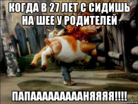 когда в 27 лет с сидишь на шее у родителей папаааааааааняяяя!!!!