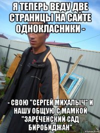 я теперь веду две страницы на сайте однокласники - - свою "сергей михалыч" и нашу общую с мамкой "зареченский сад биробиджан"