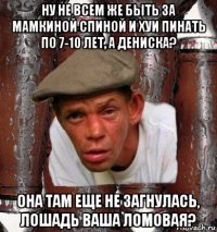 ну не всем же быть за мамкиной спиной и хуи пинать по 7-10 лет, а дениска? она там еще не загнулась, лошадь ваша ломовая?
