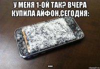 у меня 1-ой так? вчера купила айфон,сегодня: ...