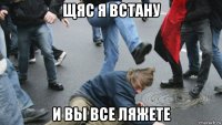 щяс я встану и вы все ляжете