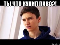 ты что купил пиво?! 