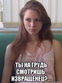  ты на грудь смотришь, извращенец?...