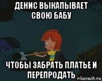 денис выкапывает свою бабу чтобы забрать платье и перепродать