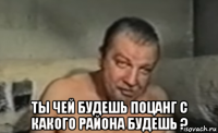  ты чей будешь поцанг с какого района будешь ?