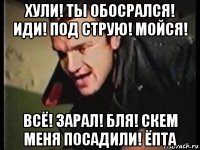 хули! ты обосрался! иди! под струю! мойся! всё! зарал! бля! скем меня посадили! ёпта