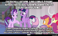 согласна с авторм, у них самые лучшие качевства! а у вас, брони, извините нет! с добротой проблемы? этими словами вы унижаете сам мульт. посмотрите со стороны, он добрый, прекласный и чуткий, а что насчет вас? просто молчу... такой же, жестокий и грязный как наш мир.