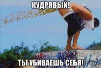 кудрявый! ты убиваешь себя!