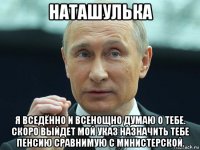 наташулька я вседённо и всенощно думаю о тебе. скоро выйдет мой указ назначить тебе пенсию сравнимую с министерской.