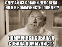сделай из собаки человека оно и в коммунисты пойдёт? коммунист собака а собака коммунист?