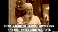  простите но маразм коммунизма не излечим, только усыпить