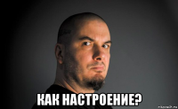  как настроение?