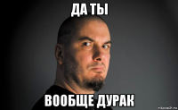 да ты вообще дурак