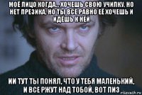 моё лицо когда... хочешь свою училку, но нет презика, но ты всё равно её хочешь и идёшь к ней ии тут ты понял, что у тебя маленький, и все ржут над тобой, вот пиз