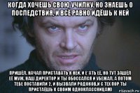 когда хочешь свою училку, но знаешь о последствия, и всё равно идёшь к ней пришёл, начал приставать к ней, и е*ать её, но тут зашёл её муж, наш директор и ты обоссался и убежал, а потом тебе поставили 2, и вызвали родоков,и с тех пор ты пристаёшь к своим одноклассницам)