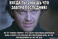 когда ты знаешь что завтра последний) но тут училка говорит, что завтра обычный школьный день, и блять это сон был про последний день, эх, где справедливость? вот пи*дец