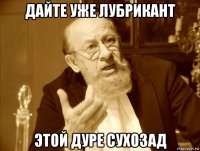 дайте уже лубрикант этой дуре сухозад
