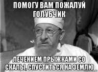 помогу вам пожалуй голубчик лечением прыжками со скалы, спуститься на землю