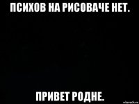 психов на рисоваче нет. привет родне.