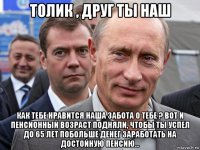 толик , друг ты наш как тебе нравится наша забота о тебе ? вот и пенсионный возраст подняли, чтобы ты успел до 65 лет побольше денег заработать на достойную пенсию...