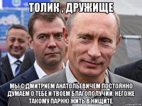 толик , дружище мы с дмитрием анатольевичем постоянно думаем о тебе и твоём благополучии. негоже такому парню жить в нищите.