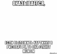 оказывается, если выложить картинку в рисовач ру, то она станет мемом